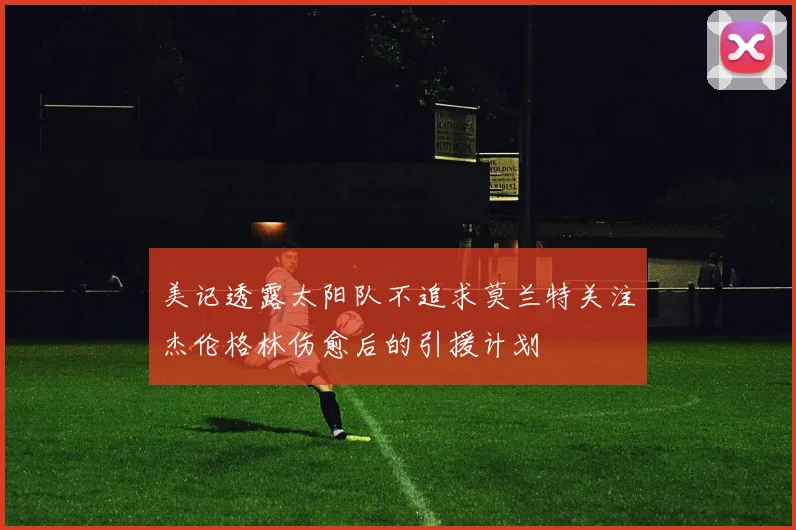美记透露太阳队不追求莫兰特关注杰伦格林伤愈后的引援计划