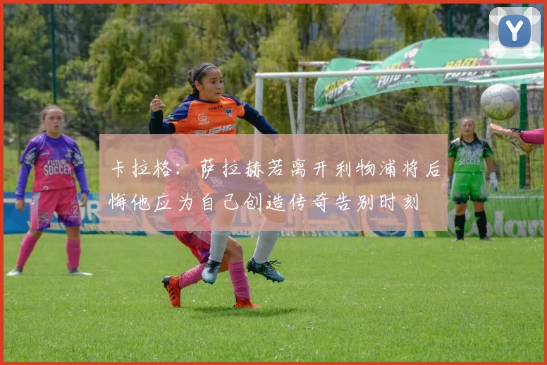 卡拉格：萨拉赫若离开利物浦将后悔他应为自己创造传奇告别时刻