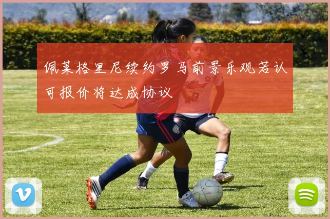 佩莱格里尼续约罗马前景乐观若认可报价将达成协议