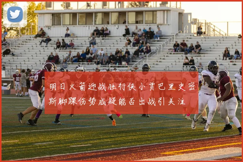 明日火箭迎战独行侠小贾巴里史密斯脚踝伤势成疑能否出战引关注