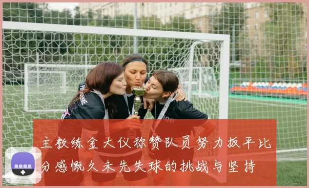 主教练金大仪称赞队员努力扳平比分感慨久未先失球的挑战与坚持