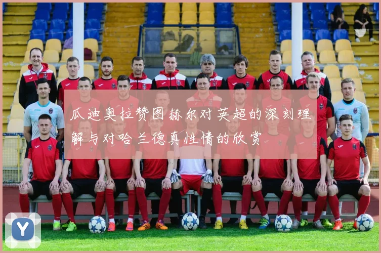 瓜迪奥拉赞图赫尔对英超的深刻理解与对哈兰德真性情的欣赏