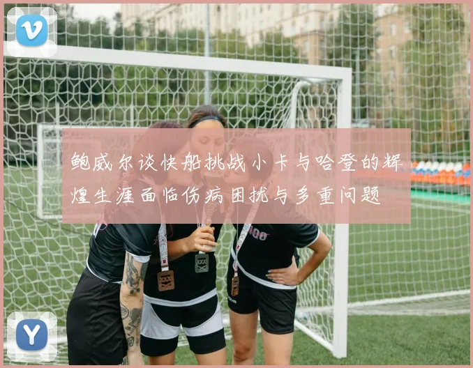 鲍威尔谈快船挑战小卡与哈登的辉煌生涯面临伤病困扰与多重问题
