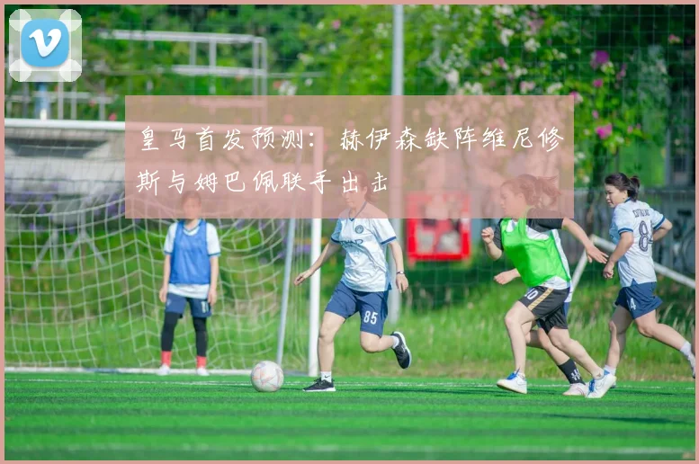 皇马首发预测：赫伊森缺阵维尼修斯与姆巴佩联手出击