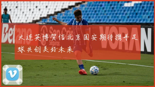 大连英博贺信北京国安期待携手足球共创美好未来