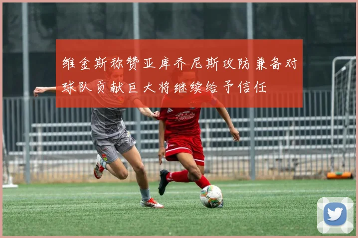 维金斯称赞亚库乔尼斯攻防兼备对球队贡献巨大将继续给予信任