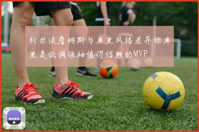 科尔谈詹姆斯与库里风格差异称库里是低调领袖值得信赖的MVP