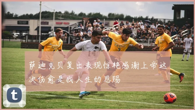 萨迪克贝复出表现惊艳感谢上帝这次伤愈是我人生的恩赐