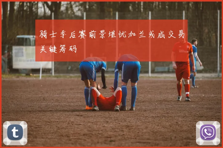 骑士季后赛前景堪忧加兰或成交易关键筹码