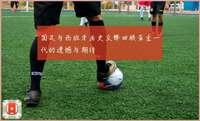 国足与西班牙历史交锋回顾黄金一代的遗憾与期待