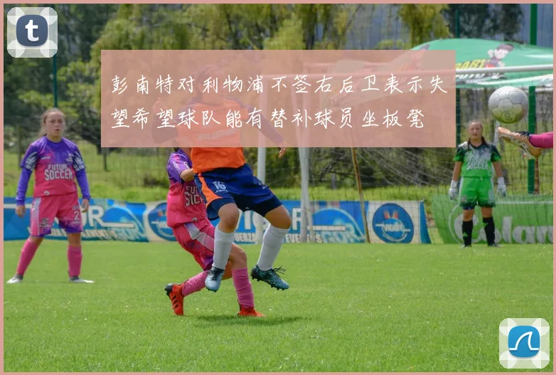 彭南特对利物浦不签右后卫表示失望希望球队能有替补球员坐板凳