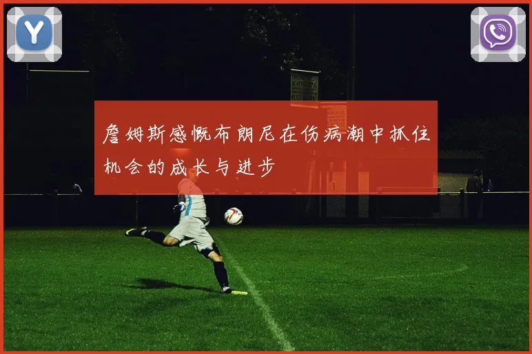 詹姆斯感慨布朗尼在伤病潮中抓住机会的成长与进步