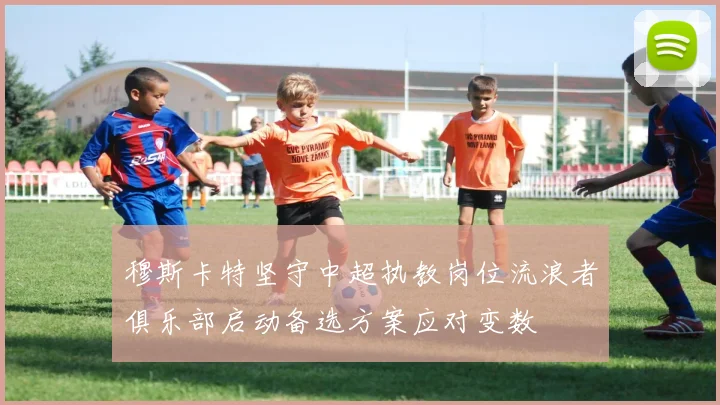 穆斯卡特坚守中超执教岗位流浪者俱乐部启动备选方案应对变数