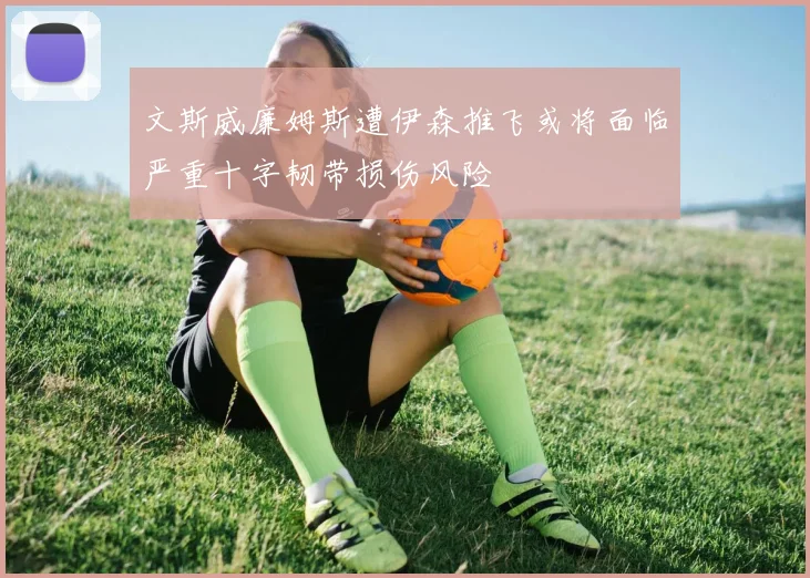 文斯威廉姆斯遭伊森推飞或将面临严重十字韧带损伤风险
