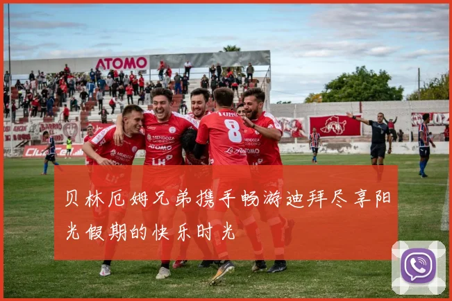 贝林厄姆兄弟携手畅游迪拜尽享阳光假期的快乐时光