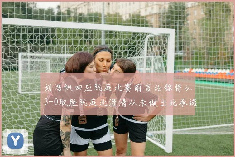 刘浩帆回应阮庭北赛前言论称将以3-0取胜阮庭北澄清从未做出此承诺