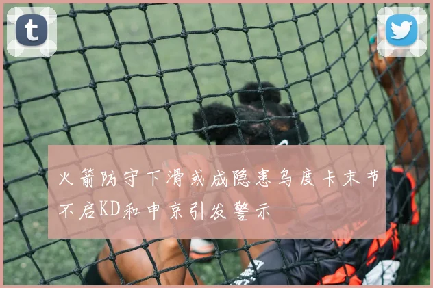 火箭防守下滑或成隐患乌度卡末节不启KD和申京引发警示
