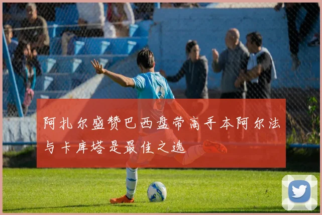 阿扎尔盛赞巴西盘带高手本阿尔法与卡库塔是最佳之选