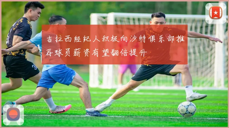 吉拉西经纪人积极向沙特俱乐部推荐球员薪资有望翻倍提升