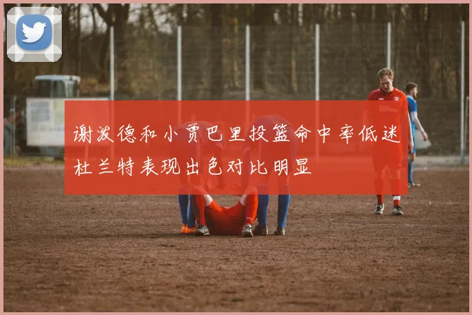 谢泼德和小贾巴里投篮命中率低迷杜兰特表现出色对比明显