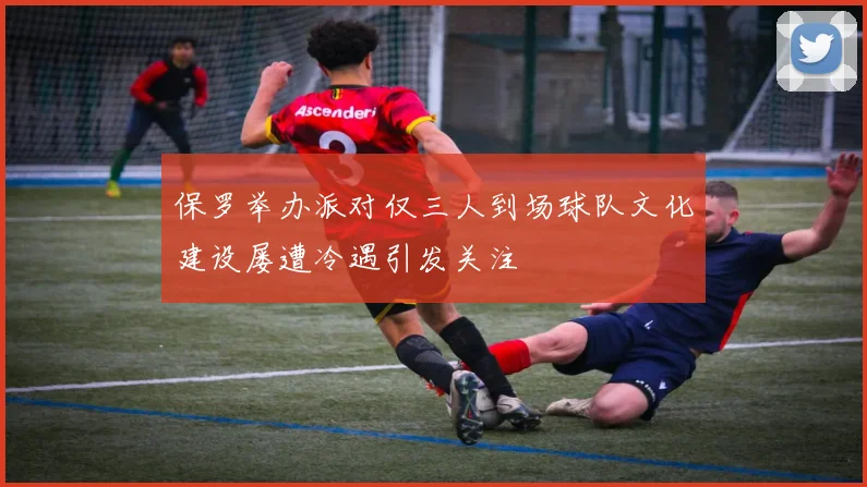 保罗举办派对仅三人到场球队文化建设屡遭冷遇引发关注
