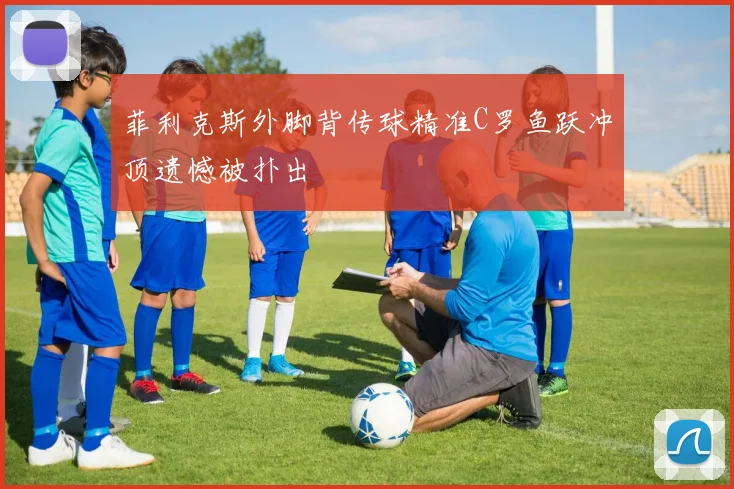 菲利克斯外脚背传球精准C罗鱼跃冲顶遗憾被扑出