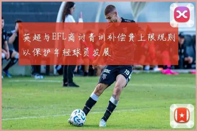 英超与EFL商讨青训补偿费上限规则以保护年轻球员发展