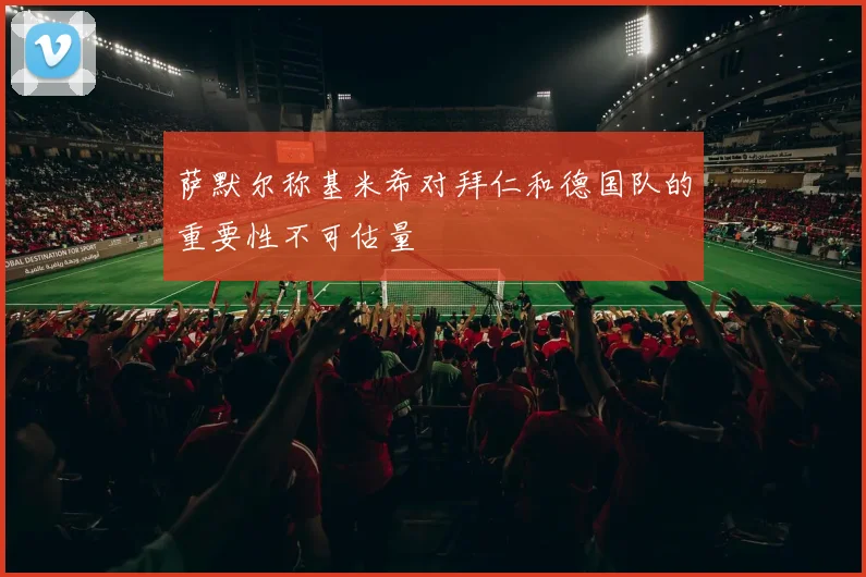 萨默尔称基米希对拜仁和德国队的重要性不可估量