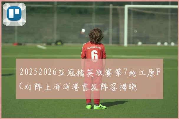 20252026亚冠精英联赛第7轮江原FC对阵上海海港首发阵容揭晓