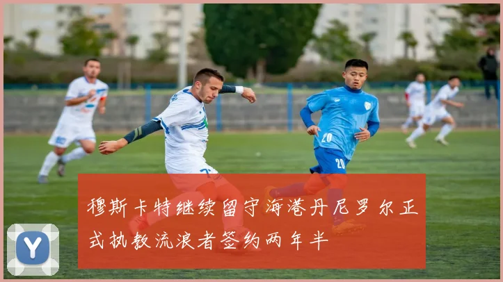 穆斯卡特继续留守海港丹尼罗尔正式执教流浪者签约两年半