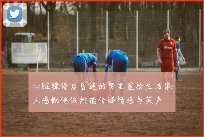 心脏骤停后昏迷的努里重拾生活家人感慨他依然能传递情感与笑声