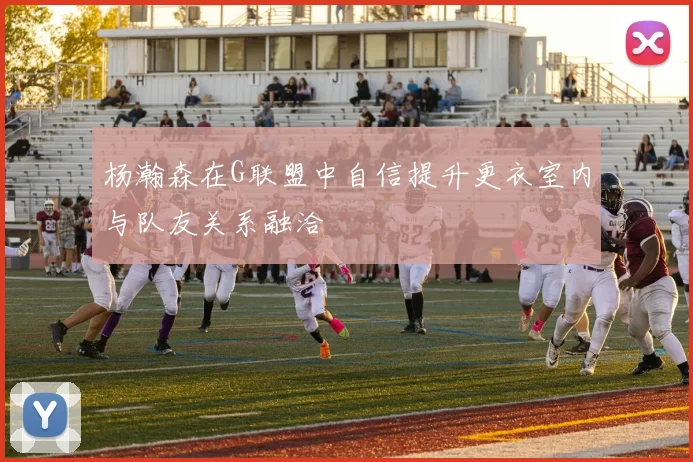 杨瀚森在G联盟中自信提升更衣室内与队友关系融洽