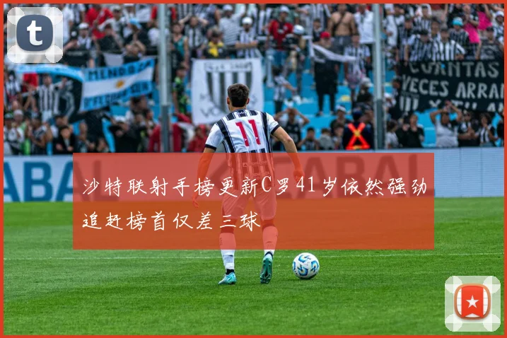 沙特联射手榜更新C罗41岁依然强劲追赶榜首仅差三球