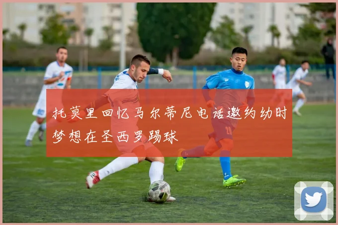 托莫里回忆马尔蒂尼电话邀约幼时梦想在圣西罗踢球