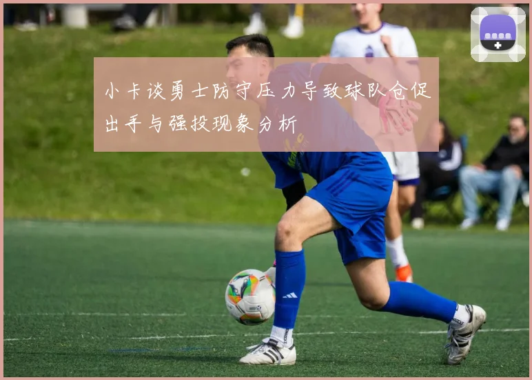 小卡谈勇士防守压力导致球队仓促出手与强投现象分析