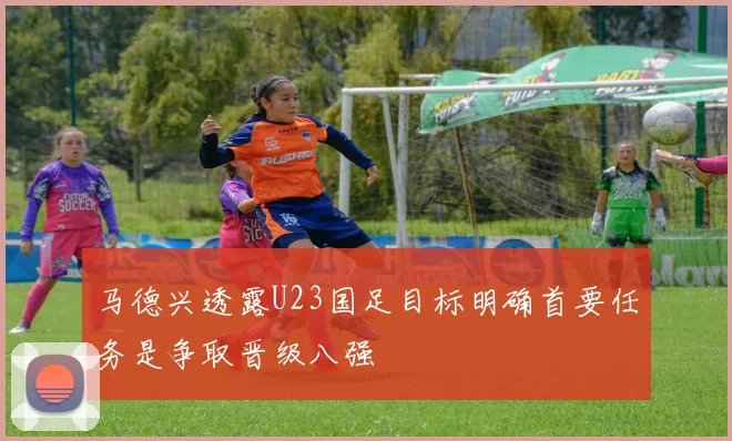 马德兴透露U23国足目标明确首要任务是争取晋级八强
