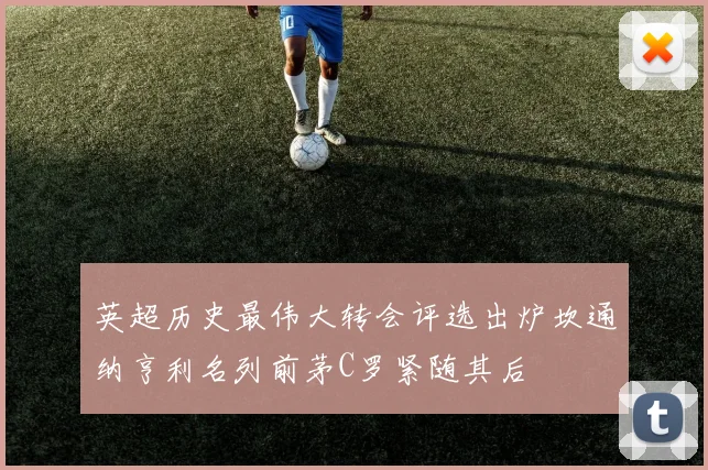 英超历史最伟大转会评选出炉坎通纳亨利名列前茅C罗紧随其后
