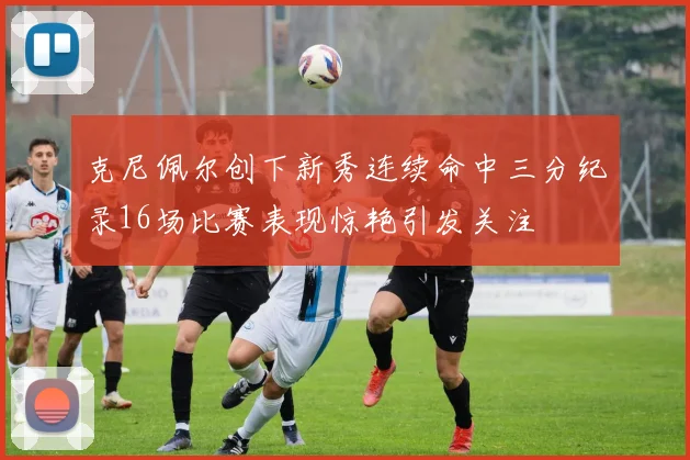 克尼佩尔创下新秀连续命中三分纪录16场比赛表现惊艳引发关注