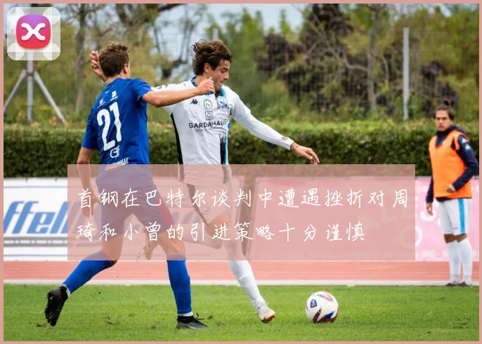 首钢在巴特尔谈判中遭遇挫折对周琦和小曾的引进策略十分谨慎