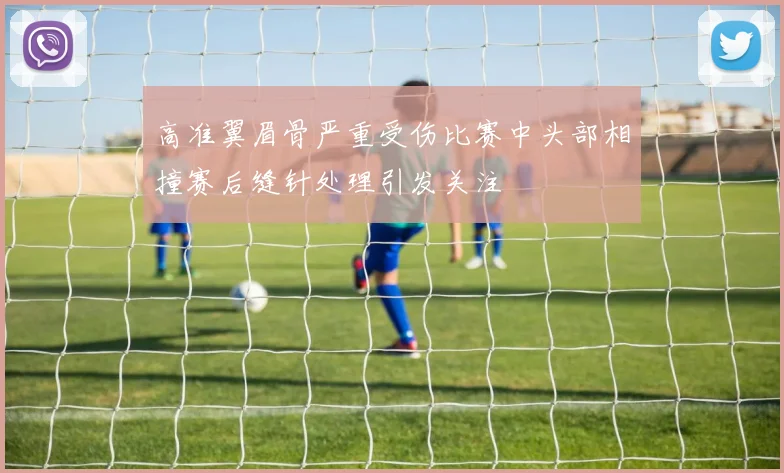 高准翼眉骨严重受伤比赛中头部相撞赛后缝针处理引发关注