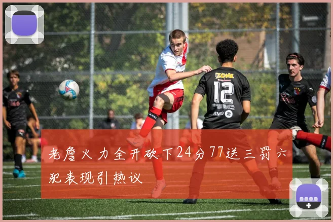 老詹火力全开砍下24分77送三罚六犯表现引热议