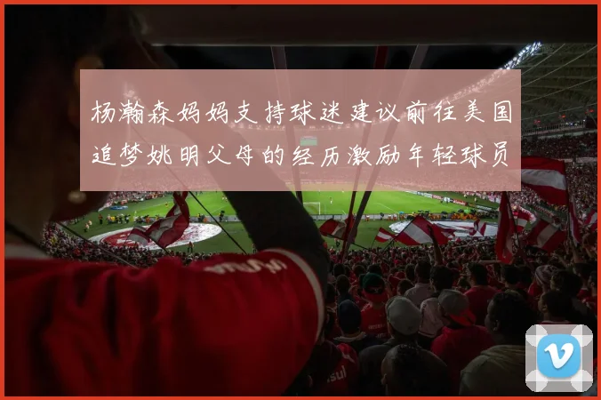 杨瀚森妈妈支持球迷建议前往美国追梦姚明父母的经历激励年轻球员