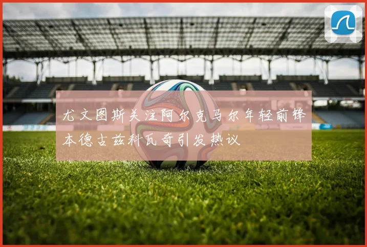 尤文图斯关注阿尔克马尔年轻前锋本德古兹科瓦奇引发热议